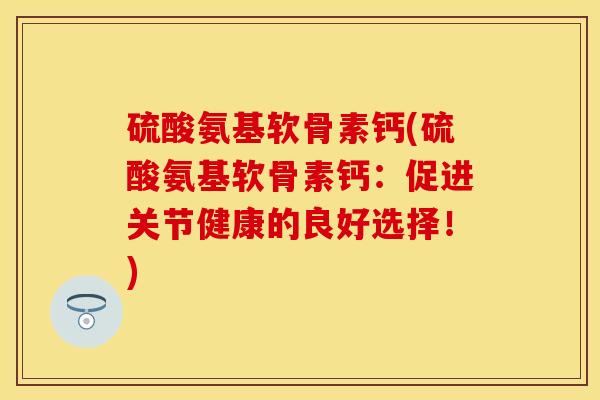 硫酸氨基软骨素钙(硫酸氨基软骨素钙：促进关节健康的良好选择！)