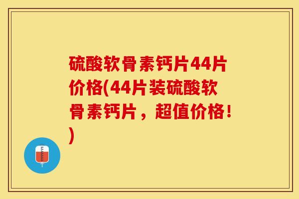 硫酸软骨素钙片44片价格(44片装硫酸软骨素钙片，超值价格！)