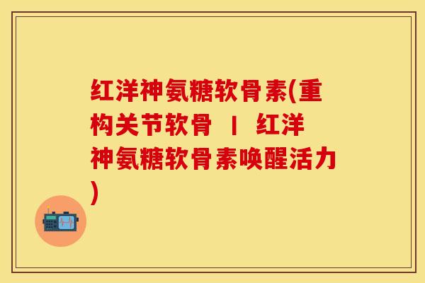 红洋神氨糖软骨素(重构关节软骨 丨 红洋神氨糖软骨素唤醒活力)