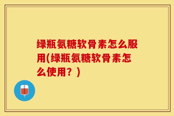 绿瓶氨糖软骨素怎么服用(绿瓶氨糖软骨素怎么使用？)