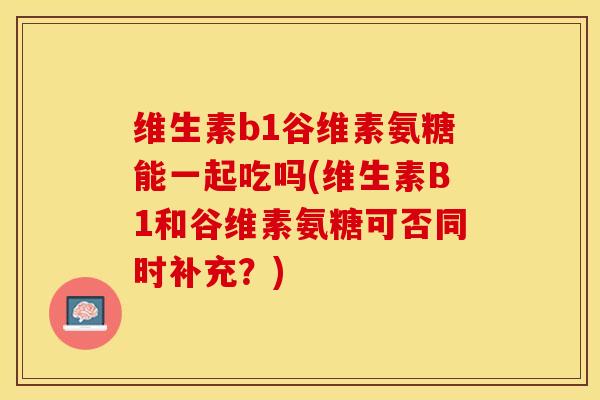 维生素b1谷维素氨糖能一起吃吗(维生素B1和谷维素氨糖可否同时补充？)