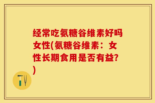 经常吃氨糖谷维素好吗女性(氨糖谷维素：女性长期食用是否有益？)