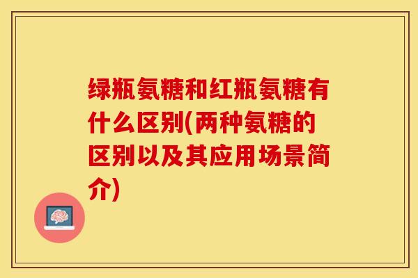 绿瓶氨糖和红瓶氨糖有什么区别(两种氨糖的区别以及其应用场景简介)
