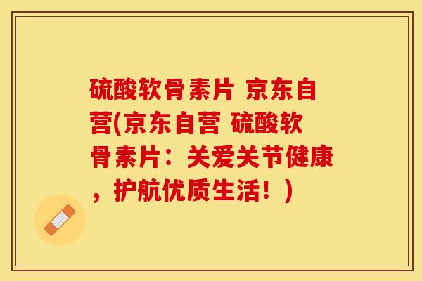 硫酸软骨素片 京东自营(京东自营 硫酸软骨素片:关爱关节健康,护航优质生活!)-第1张图片-关节保镖 硫酸软骨素片 京东自营(京东自营 硫酸软骨素片:关爱关节健康,护航优质生活!)-第1张图片-关节保镖