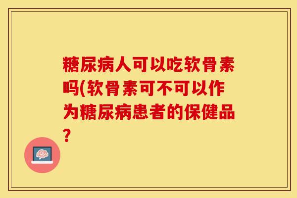 糖尿病人可以吃软骨素吗(软骨素可不可以作为糖尿病患者的保健品？-第1张图片-关节保镖