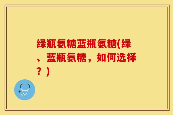 绿瓶氨糖蓝瓶氨糖(绿、蓝瓶氨糖，如何选择？)