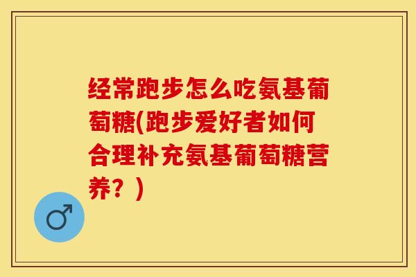 经常跑步怎么吃氨基葡萄糖(跑步爱好者如何合理补充氨基葡萄糖营养？)