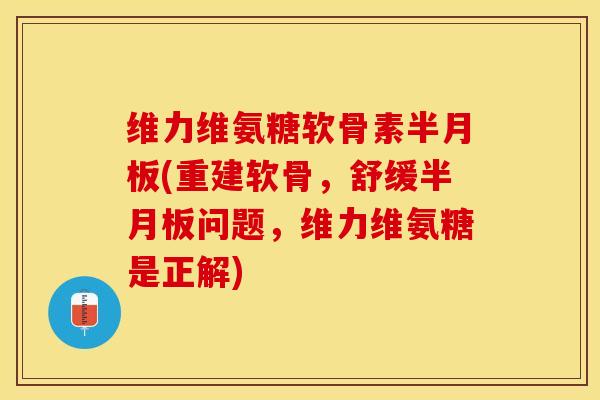 维力维氨糖软骨素半月板(重建软骨，舒缓半月板问题，维力维氨糖是正解)