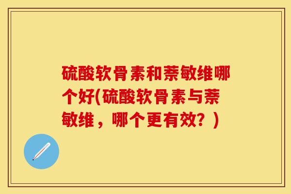 硫酸软骨素和萘敏维哪个好(硫酸软骨素与萘敏维，哪个更有效？)