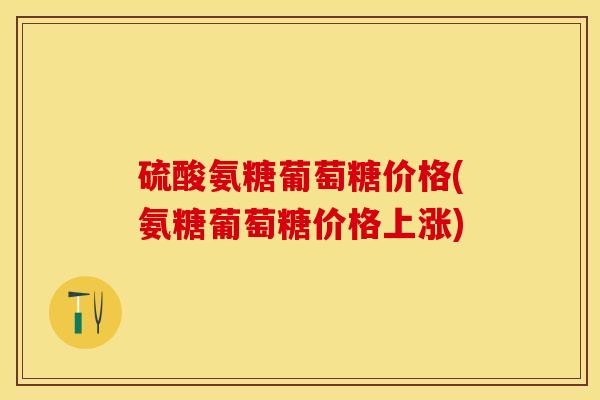 硫酸氨糖葡萄糖价格(氨糖葡萄糖价格上涨)