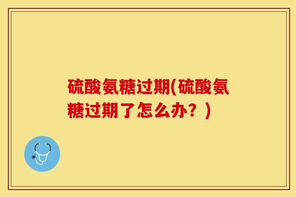 硫酸氨糖过期(硫酸氨糖过期了怎么办？)