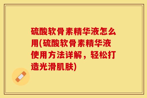 硫酸软骨素精华液怎么用(硫酸软骨素精华液使用方法详解，轻松打造光滑肌肤)