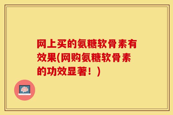 网上买的氨糖软骨素有效果(网购氨糖软骨素的功效显著！)