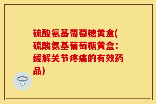 硫酸氨基葡萄糖黄盒(硫酸氨基葡萄糖黄盒：缓解关节疼痛的有效药品)