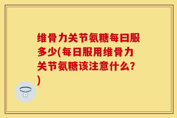 维骨力关节氨糖每曰服多少(每日服用维骨力关节氨糖该注意什么？)