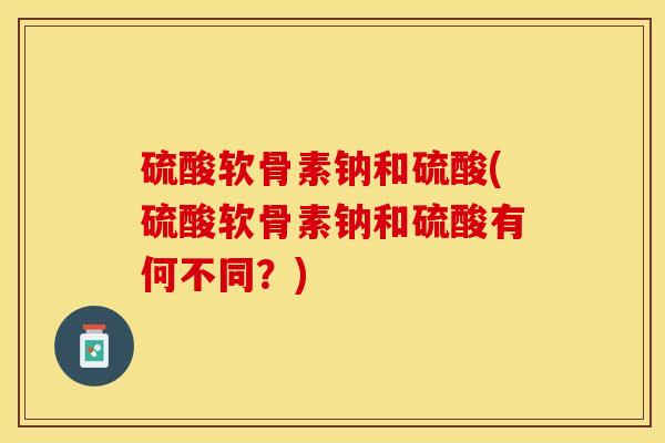 硫酸软骨素钠和硫酸(硫酸软骨素钠和硫酸有何不同？)