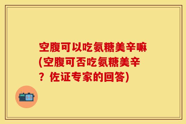 空腹可以吃氨糖美辛嘛(空腹可否吃氨糖美辛？佐证专家的回答)