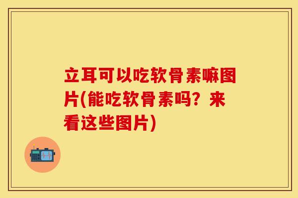 立耳可以吃软骨素嘛图片(能吃软骨素吗？来看这些图片)