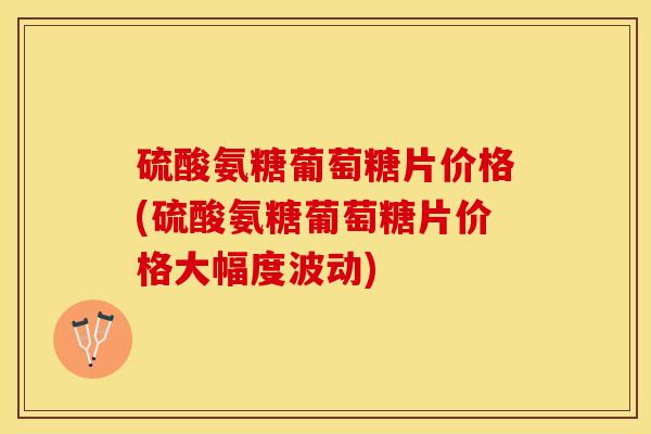 硫酸氨糖葡萄糖片价格(硫酸氨糖葡萄糖片价格大幅度波动)