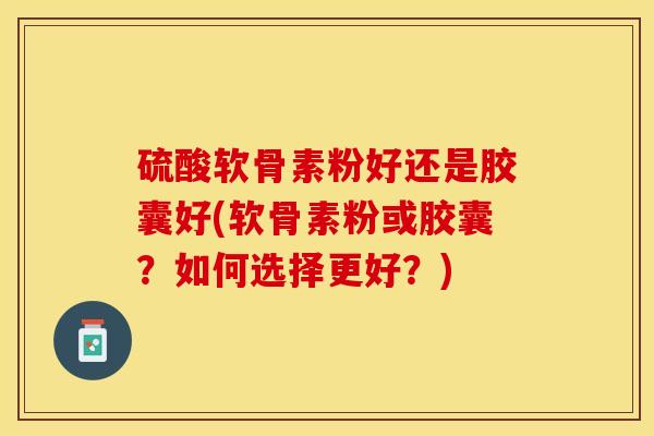 硫酸软骨素粉好还是胶囊好(软骨素粉或胶囊？如何选择更好？)