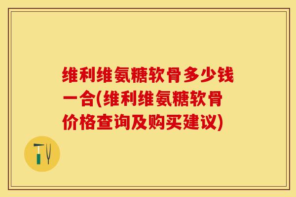维利维氨糖软骨多少钱一合(维利维氨糖软骨价格查询及购买建议)