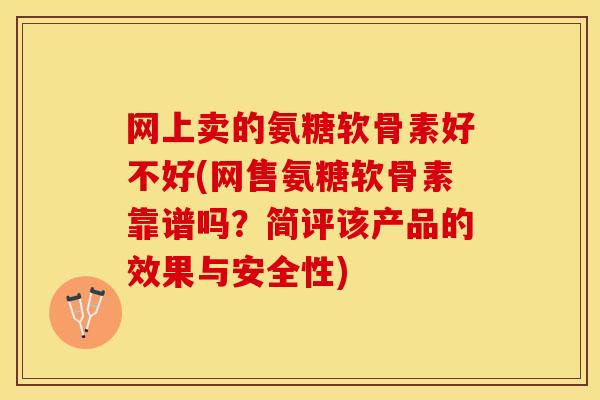 网上卖的氨糖软骨素好不好(网售氨糖软骨素靠谱吗？简评该产品的效果与安全性)
