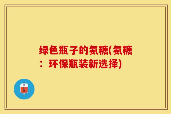 绿色瓶子的氨糖(氨糖：环保瓶装新选择)
