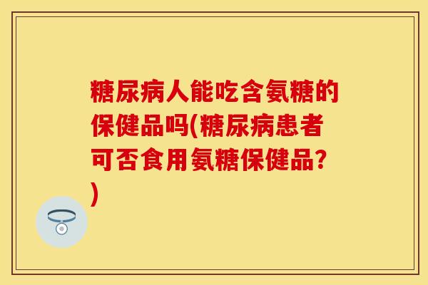 糖尿病人能吃含氨糖的保健品吗(糖尿病患者可否食用氨糖保健品？)