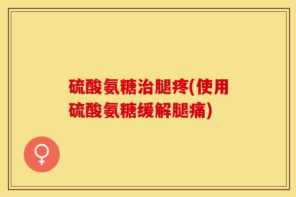硫酸氨糖治腿疼(使用硫酸氨糖缓解腿痛)