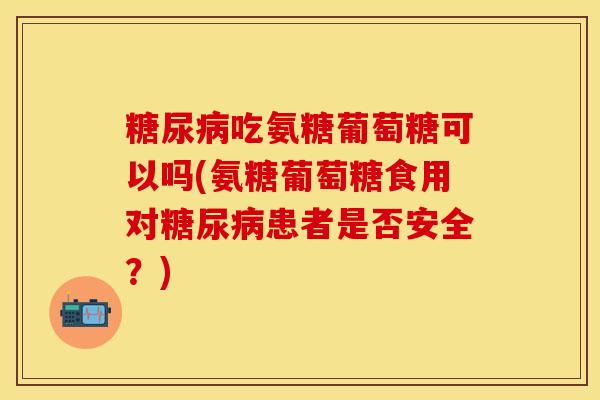 糖尿病吃氨糖葡萄糖可以吗(氨糖葡萄糖食用对糖尿病患者是否安全？)