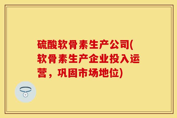 硫酸软骨素生产公司(软骨素生产企业投入运营，巩固市场地位)