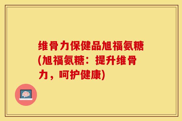 维骨力保健品旭福氨糖(旭福氨糖：提升维骨力，呵护健康)