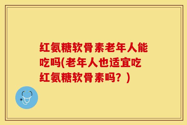 红氨糖软骨素老年人能吃吗(老年人也适宜吃红氨糖软骨素吗？)