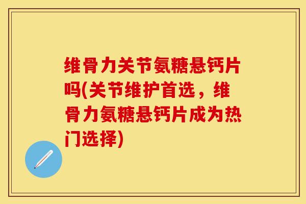 维骨力关节氨糖悬钙片吗(关节维护首选，维骨力氨糖悬钙片成为热门选择)