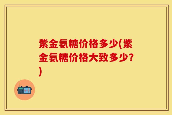 紫金氨糖价格多少(紫金氨糖价格大致多少？)