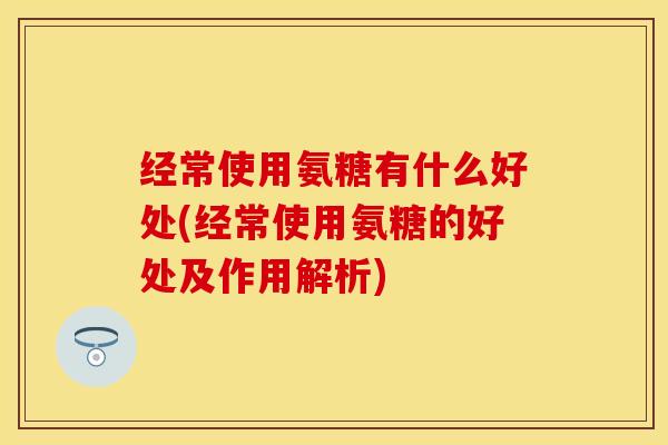 经常使用氨糖有什么好处(经常使用氨糖的好处及作用解析)