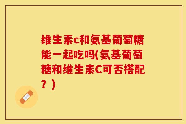 维生素c和氨基葡萄糖能一起吃吗(氨基葡萄糖和维生素C可否搭配？)