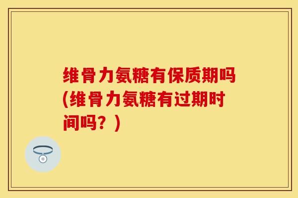 维骨力氨糖有保质期吗(维骨力氨糖有过期时间吗？)