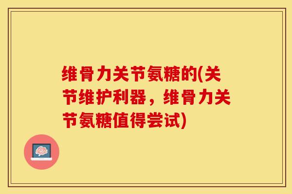 维骨力关节氨糖的(关节维护利器，维骨力关节氨糖值得尝试)