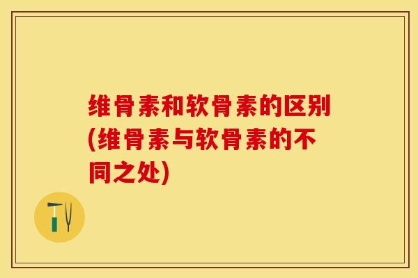 维骨素和软骨素的区别(维骨素与软骨素的不同之处)