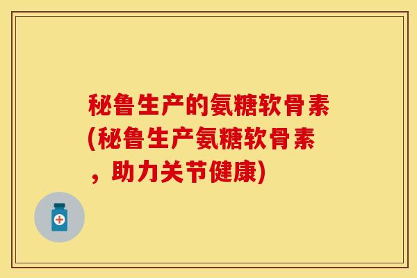 秘鲁生产的氨糖软骨素(秘鲁生产氨糖软骨素，助力关节健康)