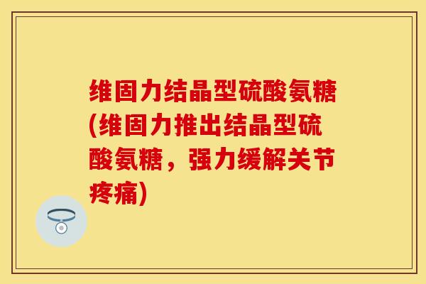 维固力结晶型硫酸氨糖(维固力推出结晶型硫酸氨糖，强力缓解关节疼痛)