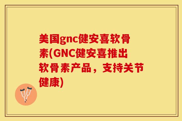 美国gnc健安喜软骨素(GNC健安喜推出软骨素产品，支持关节健康)
