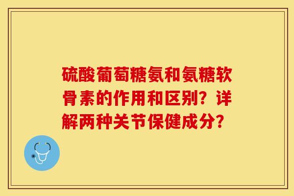 硫酸葡萄糖氨和氨糖软骨素的作用和区别？详解两种关节保健成分？