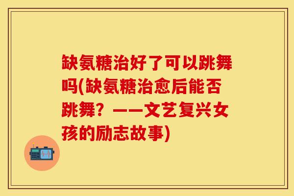 缺氨糖治好了可以跳舞吗(缺氨糖治愈后能否跳舞？——文艺复兴女孩的励志故事)