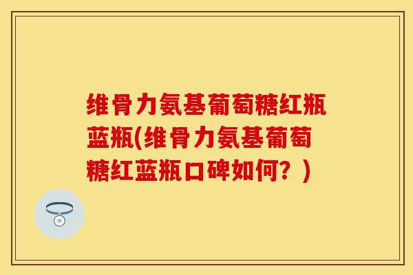 维骨力氨基葡萄糖红瓶蓝瓶(维骨力氨基葡萄糖红蓝瓶口碑如何？)