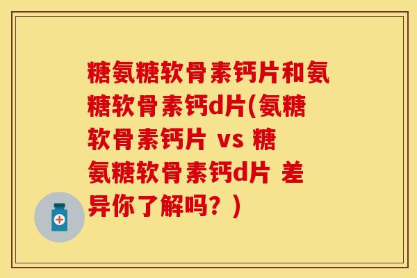 糖氨糖软骨素钙片和氨糖软骨素钙d片(氨糖软骨素钙片 vs 糖氨糖软骨素钙d片 差异你了解吗？)