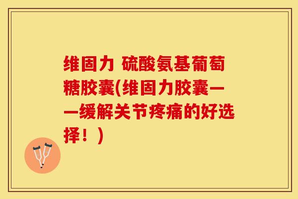 维固力 硫酸氨基葡萄糖胶囊(维固力胶囊——缓解关节疼痛的好选择！)