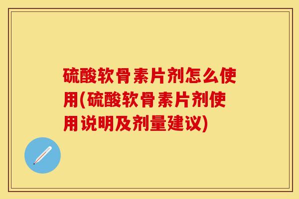硫酸软骨素片剂怎么使用(硫酸软骨素片剂使用说明及剂量建议)