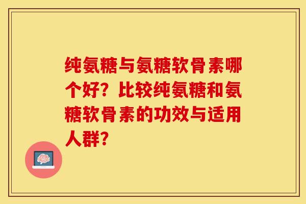 纯氨糖与氨糖软骨素哪个好？比较纯氨糖和氨糖软骨素的功效与适用人群？